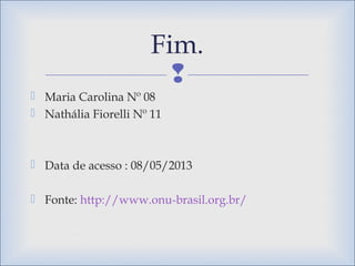 
 Maria Carolina Nº 08
 Nathália Fiorelli Nº 11
 Data de acesso : 08/05/2013
 Fonte: http://www.onu-brasil.org.br/
Fim.
 