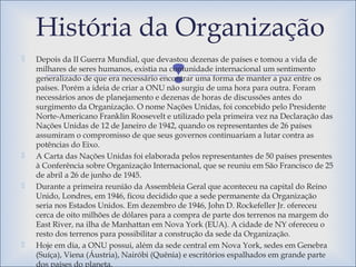 
 Depois da II Guerra Mundial, que devastou dezenas de países e tomou a vida de
milhares de seres humanos, existia na comunidade internacional um sentimento
generalizado de que era necessário encontrar uma forma de manter a paz entre os
países. Porém a ideia de criar a ONU não surgiu de uma hora para outra. Foram
necessários anos de planejamento e dezenas de horas de discussões antes do
surgimento da Organização. O nome Nações Unidas, foi concebido pelo Presidente
Norte-Americano Franklin Roosevelt e utilizado pela primeira vez na Declaração das
Nações Unidas de 12 de Janeiro de 1942, quando os representantes de 26 países
assumiram o compromisso de que seus governos continuariam a lutar contra as
potências do Eixo.
 A Carta das Nações Unidas foi elaborada pelos representantes de 50 países presentes
à Conferência sobre Organização Internacional, que se reuniu em São Francisco de 25
de abril a 26 de junho de 1945.
 Durante a primeira reunião da Assembleia Geral que aconteceu na capital do Reino
Unido, Londres, em 1946, ficou decidido que a sede permanente da Organização
seria nos Estados Unidos. Em dezembro de 1946, John D. Rockefeller Jr. ofereceu
cerca de oito milhões de dólares para a compra de parte dos terrenos na margem do
East River, na ilha de Manhattan em Nova York (EUA). A cidade de NY ofereceu o
resto dos terrenos para possibilitar a construção da sede da Organização.
 Hoje em dia, a ONU possui, além da sede central em Nova York, sedes em Genebra
(Suíça), Viena (Áustria), Nairóbi (Quênia) e escritórios espalhados em grande parte
dos países do planeta.
História da Organização
 