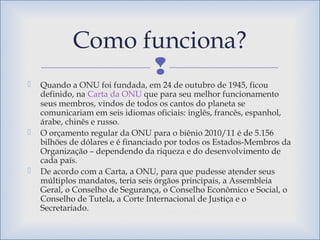 
 Quando a ONU foi fundada, em 24 de outubro de 1945, ficou
definido, na Carta da ONU que para seu melhor funcionamento
seus membros, vindos de todos os cantos do planeta se
comunicariam em seis idiomas oficiais: inglês, francês, espanhol,
árabe, chinês e russo.
 O orçamento regular da ONU para o biênio 2010/11 é de 5.156
bilhões de dólares e é financiado por todos os Estados-Membros da
Organização – dependendo da riqueza e do desenvolvimento de
cada país.
 De acordo com a Carta, a ONU, para que pudesse atender seus
múltiplos mandatos, teria seis órgãos principais, a Assembleia
Geral, o Conselho de Segurança, o Conselho Econômico e Social, o
Conselho de Tutela, a Corte Internacional de Justiça e o
Secretariado.
Como funciona?
 