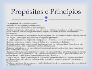 Os propósitos das Nações Unidas são:
Manter a paz e a segurança internacionais;
Desenvolver relações amistosas entre as nações;
Realizar a cooperação internacional para resolver os problemas mundiais de caráter econômico,
social, cultural e humanitário, promovendo o respeito aos direitos humanos e às liberdades
fundamentais;
Ser um centro destinado a harmonizar a ação dos povos para a consecução desses objetivos comuns.
As Nações Unidas agem de acordo com os seguintes princípios:
A Organização se baseia no principio da igualdade soberana de todos seus membros;
Todos os membros se obrigam a cumprir de boa fé os compromissos da Carta;
Todos deverão resolver suas controvérsias internacionais por meios pacíficos, de modo que não
sejam ameaçadas a paz, a segurança e a justiça internacionais;
Todos deverão abster-se em suas relações internacionais de recorrer à ameaça ou ao emprego da
força contra outros Estados;
Todos deverão dar assistência às Nações Unidas em qualquer medida que a Organização tomar em
conformidade com os preceitos da Carta, abstendo-se de prestar auxílio a qualquer Estado contra o
qual as Nações Unidas agirem de modo preventivo ou coercitivo;
Cabe às Nações Unidas fazer com que os Estados que não são membros da Organização ajam de
acordo com esses princípios em tudo quanto for necessário à manutenção da paz e da segurança
internacionais;
Nenhum preceito da Carta autoriza as Nações Unidas a intervir em assuntos que são essencialmente
da alçada nacional de cada país.
Propósitos e Princípios
 