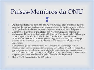 
 O direito de tornar-se membro das Nações Unidas cabe a todas as nações
amantes da paz que aceitarem os compromissos da Carta e que, a critério
da Organização, estiverem aptas e dispostas a cumprir tais obrigações.
 Chamam-se Membros-Fundadores das Nações Unidas os países que
assinaram a Declaração das Nações Unidas de 1º de janeiro de 1942 ou que
tomaram parte da Conferência de São Francisco, tendo assinado e
ratificado a Carta. Outros países podem ingressar nas Nações Unidas por
decisão da Assembleia Geral mediante recomendação do Conselho de
Segurança.
 A suspensão pode ocorrer quando o Conselho de Segurança tomar
medidas preventivas ou coercitivas contra um Estado-Membro, cabendo a
expulsão sempre que houver uma violação persistente dos preceitos da
Carta. O exercício dos direitos e privilégios de um membro que tenha sido
suspenso pode ser restabelecido pelo Conselho de Segurança.
 Hoje a ONU é constituída de 193 países.
Países-Membros da ONU
 