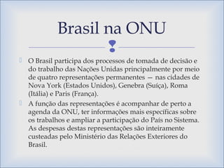 
 O Brasil participa dos processos de tomada de decisão e
do trabalho das Nações Unidas principalmente por meio
de quatro representações permanentes — nas cidades de
Nova York (Estados Unidos), Genebra (Suíça), Roma
(Itália) e Paris (França).
 A função das representações é acompanhar de perto a
agenda da ONU, ter informações mais específicas sobre
os trabalhos e ampliar a participação do País no Sistema.
As despesas destas representações são inteiramente
custeadas pelo Ministério das Relações Exteriores do
Brasil.
Brasil na ONU
 