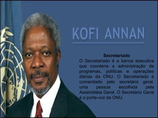 Secretariado O Secretariado é a banca executiva que coordena a administração de programas, políticas e operações diárias da ONU. O Secretariado é comandado pelo secretário geral, uma pessoa escolhida pela Assembléia Geral. O Secretário Geral é o porta-voz da ONU. 