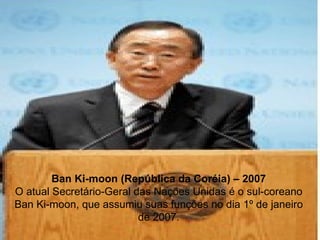 Ban Ki-moon (República da Coréia) – 2007 O atual Secretário-Geral das Nações Unidas é o sul-coreano Ban Ki-moon, que assumiu suas funções no dia 1º de janeiro de 2007. 