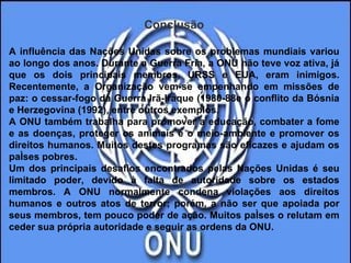 Conclusão A influência das Nações Unidas sobre os problemas mundiais variou ao longo dos anos. Durante a Guerra Fria, a ONU não teve voz ativa, já que os dois principais membros, URSS e EUA, eram inimigos. Recentemente, a Organização vem-se empenhando em missões de paz: o cessar-fogo da Guerra Irã-Iraque (1980-88e o conflito da Bósnia e Herzegovina (1992), entre outros exemplos.  A ONU também trabalha para promover a educação, combater a fome e as doenças, proteger os animais e o meio-ambiente e promover os direitos humanos. Muitos destes programas são eficazes e ajudam os países pobres.  Um dos principais desafios encontrados pelas Nações Unidas é seu limitado poder, devido à falta de autoridade sobre os estados membros. A ONU normalmente condena violações aos direitos humanos e outros atos de terror; porém, a não ser que apoiada por seus membros, tem pouco poder de ação. Muitos países o relutam em ceder sua própria autoridade e seguir as ordens da ONU.  