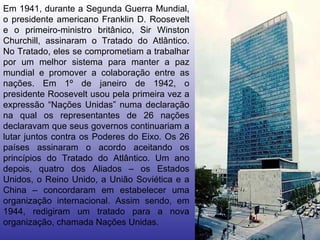Em 1941, durante a Segunda Guerra Mundial, o presidente americano Franklin D. Roosevelt e o primeiro-ministro britânico, Sir Winston Churchill, assinaram o Tratado do Atlântico. No Tratado, eles se comprometiam a trabalhar por um melhor sistema para manter a paz mundial e promover a colaboração entre as nações. Em 1º de janeiro de 1942, o presidente Roosevelt usou pela primeira vez a expressão “Nações Unidas” numa declaração na qual os representantes de 26 nações declaravam que seus governos continuariam a lutar juntos contra os Poderes do Eixo. Os 26 países assinaram o acordo aceitando os princípios do Tratado do Atlântico. Um ano depois, quatro dos Aliados – os Estados Unidos, o Reino Unido, a União Soviética e a China – concordaram em estabelecer uma organização internacional. Assim sendo, em 1944, redigiram um tratado para a nova organização, chamada Nações Unidas.  