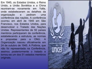 Em 1945, os Estados Unidos, o Reino Unido, a União Soviética e a China reuniram-se novamente em Yalta, onde estabeleceram os detalhes da organização e pediram uma conferência das nações. A conferência ocorreu em abril de 1945 em São Francisco, nos Estados Unidos, para desenvolver o Tratado das Nações Unidas. Representantes de 50 países membros participaram da conferência, estabelecendo a estrutura, as normas e propostas para a ONU. A Organização nasceu oficialmente em 24 de outubro de 1945. A Polônia, que não foi representada na Conferência, assinou posteriormente o tratado e tornou-se um dos 51 estados membros originais.  