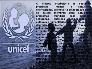 O Tratado estabelecia as seguintes propostas: manter a segurança internacional, promover a colaboração entre os países membros para solucionar problemas mundiais (por exemplo: segurança, questões socioeconômicas, culturais e humanitárias, pobreza, doenças e degradação ambiental), promover o respeito pelos direitos humanos e ajudar a construir e manter um bom relacionamento entre as nações. Porém, seu principal objetivo era manter a paz e evitar outra guerra mundial.  A ONU oferece um fórum para que os países apresentem suas idéias, resolvam conflitos de forma pacífica e trabalhem em conjunto para solucionar os problemas mundiais. A ONU ajuda a coordenar o trabalho de centenas de agências e programas (como a UNESCO e a Unicef), além de colher e publicar informações internacionais.  