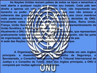 As Nações Unidas reúnem países de todos os tipos e tamanhos e está aberta a qualquer nação que aceitar seu tratado. Cada país tem direito a apenas um voto na Assembléia Geral, não importando seu tamanho ou poder. Porém, para assegurar que isso não ameace a soberania das grandes nações, a ONU concedeu aos cinco membros mais poderosos o direito de veto sobre ações e decisões da ONU. Inicialmente estes cinco países eram: Estados Unidos, Reino Unido, França, União Soviética e China. Em 1991, após o desmembramento da União Soviética, a Rússia herdou esse direito.  Atualmente a ONU é composta por 191 países membros, que representam praticamente todas as nações do mundo. A Suíça, porém, não faz parte da organização, apesar de participar de suas missões de paz.  A sede das Nações Unidas fica na cidade de Nova Iorque.  Estrutura A Organização das Nações Unidas é dividida em seis órgãos principais: a Assembléia Geral, o Conselho de Segurança, o Secretariado, o Conselho Socioeconômico, o Tribunal Internacional de Justiça e o Conselho de Tutela. Além dos órgãos principais, a ONU é composta por muitas agências e programas. 
