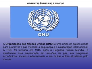 ORGANIZAÇÃO DAS NAÇÕES UNIDAS  A  Organização das Nações Unidas (ONU)  é uma união de países criada para promover a paz mundial, a segurança e a colaboração internacional. A ONU foi fundada em 1945, após a Segunda Guerra Mundial, e atualmente está empenhada em missões de paz, em programas econômicos, sociais e educacionais e em muitas outras atividades pelo mundo.  