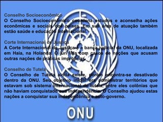 Conselho Socioeconômico O Conselho Socioeconômico coordena estudos e aconselha ações econômicas e sociais dos países. Em sua área de atuação também estão saúde e educação internacional.  Corte Internacional de Justiça A Corte Internacional de Justiça é a banca judicial da ONU, localizada em Haia, na Holanda. O júri lida com casos de nações que acusam outras nações de práticas impróprias.  Conselho de Tutela O Conselho de Tutela ainda existe, porém encontra-se desativado dentro da ONU. Seu objetivo inicial era administrar territórios que estavam sob sistema internacional de tutela, entre eles colônias que não haviam conquistado sua independência. O Conselho ajudou estas nações a conquistar sua independência e auto-governo.   