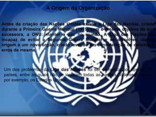 A Origem da Organização Antes da criação das Nações Unidas existia a Liga das Nações, criada durante a Primeira Guerra Mundial (1919) com o mesmo objetivo de sua sucessora, a ONU: manter a paz no mundo. A Liga das Nações foi incapaz de evitar a Segunda Guerra Mundial e se dissolveu, dando origem a um novo órgão, criado levando em consideração os defeitos e erros da mesma.  Um dos problemas da  Liga das Nações  foi ser composta por apenas 63 países, entre as quais não se incluíam todas as nações poderosas, como por exemplo, os Estados Unidos. 