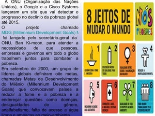A ONU (Organização das Nações Unidas), o Google e a Cisco Systems lançaram um site que vai detectar o progresso no declínio da pobreza global até 2015. O projeto chamado  MDG (Millennium Development Goals) Monitor  foi lançado pelo secretário-geral da ONU, Ban Ki-moon, para atender a necessidade de que pessoas, empresas e governos em todo o globo trabalhem juntos para combater a pobreza. Em setembro de 2000, um grupo de líderes globais definiram oito metas, chamadas Metas de Desenvolvimento do Milênio (Millennium Development Goals) que convocavam países a reduzir a fome e a pobreza e a endereçar questões como doenças, desigualdades de gênero, analfabetismo, falta de acesso a água limpa e ameaças ao meio-ambiente. 