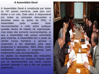 A Assembléia Geral A Assembléia Geral é constituída por todos os 191 países membros, cada país com direito a um voto. Este setor é responsável por todas as principais discussões e decisões sobre as ações da ONU. A Assembléia pode avaliar, fazer recomendações e votar sobre qualquer questão dentro do tratado da organização, mas estas são somente recomendações, já que a Assembléia não possui autoridade para impô-las. A Assembléia tem o poder de admitir novos membros e aprovar o orçamento a ser destinado para seus programas e operações. Além disso, pode estabelecer agências e programas para implementar suas recomendações.  As seções da Assembléia são traduzidas simultaneamente em diversas línguas para que os representantes das várias nações possam entender o que é dito por qualquer palestrante.  