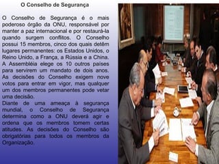 O Conselho de Segurança  O Conselho de Segurança é o mais poderoso órgão da ONU, responsável por manter a paz internacional e por restaurá-la quando surgem conflitos. O Conselho possui 15 membros, cinco dos quais detêm lugares permanentes: os Estados Unidos, o Reino Unido, a França, a Rússia e a China. A Assembléia elege os 10 outros países para servirem um mandato de dois anos. As decisões do Conselho exigem nove votos para entrar em vigor, mas qualquer um dos membros permanentes pode vetar uma decisão.  Diante de uma ameaça à segurança mundial, o Conselho de Segurança determina como a ONU deverá agir e ordena que os membros tomem certas atitudes. As decisões do Conselho são obrigatórias para todos os membros da Organização.  
