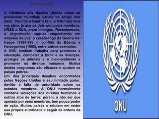 Conclusão
A influência das Nações Unidas sobre os
problemas mundiais variou ao longo dos
anos. Durante a Guerra Fria, a ONU não teve
voz ativa, já que os dois principais membros,
URSS e EUA, eram inimigos. Recentemente,
a Organização vem-se empenhando em
missões de paz: o cessar-fogo da Guerra Irã-
Iraque (1980-88e o conflito da Bósnia e
Herzegovina (1992), entre outros exemplos.
A ONU também trabalha para promover a
educação, combater a fome e as doenças,
proteger os animais e o meio-ambiente e
promover os direitos humanos. Muitos
destes programas são eficazes e ajudam os
países pobres.
Um dos principais desafios encontrados
pelas Nações Unidas é seu limitado poder,
devido à falta de autoridade sobre os
estados membros. A ONU normalmente
condena violações aos direitos humanos e
outros atos de terror; porém, a não ser que
apoiada por seus membros, tem pouco poder
de ação. Muitos países o relutam em ceder
sua própria autoridade e seguir as ordens da
ONU.
 