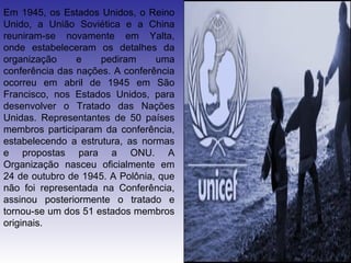 Em 1945, os Estados Unidos, o Reino
Unido, a União Soviética e a China
reuniram-se novamente em Yalta,
onde estabeleceram os detalhes da
organização     e    pediram     uma
conferência das nações. A conferência
ocorreu em abril de 1945 em São
Francisco, nos Estados Unidos, para
desenvolver o Tratado das Nações
Unidas. Representantes de 50 países
membros participaram da conferência,
estabelecendo a estrutura, as normas
e propostas para a ONU. A
Organização nasceu oficialmente em
24 de outubro de 1945. A Polônia, que
não foi representada na Conferência,
assinou posteriormente o tratado e
tornou-se um dos 51 estados membros
originais.
 