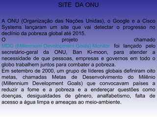 SITE DA ONU

A ONU (Organização das Nações Unidas), o Google e a Cisco
Systems lançaram um site que vai detectar o progresso no
declínio da pobreza global até 2015.
O                        projeto                      chamado
MDG (Millennium Development Goals) Monitor foi lançado pelo
secretário-geral da ONU, Ban Ki-moon, para atender a
necessidade de que pessoas, empresas e governos em todo o
globo trabalhem juntos para combater a pobreza.
Em setembro de 2000, um grupo de líderes globais definiram oito
metas, chamadas Metas de Desenvolvimento do Milênio
(Millennium Development Goals) que convocavam países a
reduzir a fome e a pobreza e a endereçar questões como
doenças, desigualdades de gênero, analfabetismo, falta de
acesso a água limpa e ameaças ao meio-ambiente.
 