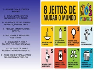 1 – ACABAR COM A FOME E A
          MISÉRIA.

  2 – EDUCAÇÃO BÁSICA DE
  QUALIDADE PARA TODOS.

3 – IGUALDADE ENTRE SEXOS E
   VALORIZAÇÃO DA MULHER.

 4 - REDUZIR A MORTALIDADE
          INFANTIL.

 5 – MELHORAR A SAÚDE DAS
        GESTANTES.

  6 – COMBATER A AIDS, A
MALÁRIA E OUTRAS DOENÇAS.

  7 – QUALIDADE DE VIDA E
RESPEITO AO MEIO AMBIENTE.

8 – TODO MUNDO TRABALHANDO
    PELO DESENVOLVIMENTO.
 