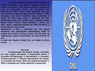 As Nações Unidas reúnem países de todos os
tipos e tamanhos e está aberta a qualquer nação que
aceitar seu tratado. Cada país tem direito a apenas um
voto na Assembléia Geral, não importando seu
tamanho ou poder. Porém, para assegurar que isso
não ameace a soberania das grandes nações, a ONU
concedeu aos cinco membros mais poderosos o
direito de veto sobre ações e decisões da ONU.
Inicialmente estes cinco países eram: Estados Unidos,
Reino Unido, França, União Soviética e China. Em
1991, após o desmembramento da União Soviética, a
Rússia herdou esse direito.
Atualmente a ONU é composta por 192 países
membros, que representam praticamente todas as
nações do mundo. A Suíça, porém, não faz parte da
organização, apesar de participar de suas missões de
paz.
A sede das Nações Unidas fica na cidade de Nova
Iorque.



                     Estrutura
       A Organização das Nações Unidas é dividida
em seis órgãos principais: a Assembléia Geral, o
Conselho de Segurança, o Secretariado, o Conselho
Socioeconômico, o Tribunal Internacional de Justiça
e o Conselho de Tutela. Além dos órgãos principais, a
ONU é composta por muitas agências e programas.
 