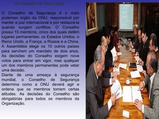 O Conselho de Segurança

O Conselho de Segurança é o mais
poderoso órgão da ONU, responsável por
manter a paz internacional e por restaurá-la
quando surgem conflitos. O Conselho
possui 15 membros, cinco dos quais detêm
lugares permanentes: os Estados Unidos, o
Reino Unido, a França, a Rússia e a China.
A Assembléia elege os 10 outros países
para servirem um mandato de dois anos.
As decisões do Conselho exigem nove
votos para entrar em vigor, mas qualquer
um dos membros permanentes pode vetar
uma decisão.
Diante de uma ameaça à segurança
mundial, o Conselho de Segurança
determina como a ONU deverá agir e
ordena que os membros tomem certas
atitudes. As decisões do Conselho são
obrigatórias para todos os membros da
Organização.
 