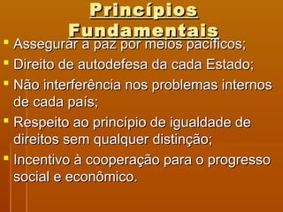 PPrriinnccííppiiooss 
FFuunnddaammeennttaaiiss 
 AAsssseegguurraarr aa ppaazz ppoorr mmeeiiooss ppaaccííffiiccooss;; 
 DDiirreeiittoo ddee aauuttooddeeffeessaa ddaa ccaaddaa EEssttaaddoo;; 
 NNããoo iinntteerrffeerrêênncciiaa nnooss pprroobblleemmaass iinntteerrnnooss 
ddee ccaaddaa ppaaííss;; 
 RReessppeeiittoo aaoo pprriinnccííppiioo ddee iigguuaallddaaddee ddee 
ddiirreeiittooss sseemm qquuaallqquueerr ddiissttiinnççããoo;; 
 IInncceennttiivvoo àà ccooooppeerraaççããoo ppaarraa oo pprrooggrreessssoo 
ssoocciiaall ee eeccoonnôômmiiccoo.. 
 