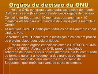 Órgãos ddee ddeecciissããoo ddaa OONNUU 
HHoojjee,, aa OONNUU ccoonnggrreeggaa qquuaassee ttooddaass aass nnaaççõõeess ddoo mmuunnddoo 
((119900)) ee ssuuaa sseeddee ((NNYY)),, ccoommpprreeeennddee vváárriiooss óórrggããooss ddee ddeecciissããoo:: 
- CCoonnsseellhhoo ddee SSeegguurraannççaa ((1100 mmeemmbbrrooss ppeerrmmaanneenntteess ++ 1100 
mmeemmbbrrooss eelleeiittooss ppaarraa uumm mmaannddaattoo ddee 22 aannooss ppeellaa AAsssseemmbblleeiiaa 
GGeerraall)). 
- AAsssseemmbblleeiiaa GGeerraall  ppaarrttiicciippaamm ttooddooss ooss ppaaíísseess mmeemmbbrrooss ccoomm 
ddiirreeiittoo aa vvoottoo. 
- SSeeccrreettaarriiaa GGeerraall  aaddmmiinniissttrraa aa iinnssttiittuuiiççããoo ee ccoollooccaa eemm pprrááttiiccaa 
ooss pprroojjeettooss eellaabboorraaddooss ppeellaa eennttiiddaaddee. 
PPoossssuuii aaiinnddaa óórrggããooss eessppeeccííffiiccooss ccoommoo aa UUNNEESSCCOO,, aa OOMMSS,, 
aa OOIITT,, aa UUNNIICCEEFF. AAppeessaarr ddaa OONNUU pprrooppoorr aa iigguuaallddaaddee 
ssoobbeerraannaa ddee ttooddooss ooss sseeuuss ppaaíísseess mmeemmbbrrooss,, eellaa ffooii eessttrruuttuurraaddaa 
ddee ffoorrmmaa aa ggaarraannttiirr aa hheeggeemmoonniiaa ddaass ggrraannddeess ppoottêênncciiaass 
mmuunnddiiaaiiss,, ccoommppoossttoo ppeellooss mmeemmbbrrooss ddoo CCoonnsseellhhoo ddee 
SSeegguurraannççaa,, qquuee iimmppõõee ssuuaa vvoonnttaaddee ssoobbrree ooss ddeemmaaiiss. 
