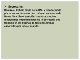  Secretaría:
Realiza el trabajo diario de la ONU y está formada
por todas las personas que trabajan en la sede de
Nueva York. Pero, también, hay otros muchos
funcionarios internacionales de la Secretaría que
trabajan en las oficinas de Naciones Unidas
esparcidas por todo el mundo.
 