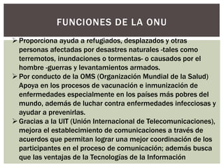FUNCIONES DE LA ONU
Proporciona ayuda a refugiados, desplazados y otras
personas afectadas por desastres naturales -tales como
terremotos, inundaciones o tormentas- o causados por el
hombre -guerras y levantamientos armados.
Por conducto de la OMS (Organización Mundial de la Salud)
Apoya en los procesos de vacunación e inmunización de
enfermedades especialmente en los países más pobres del
mundo, además de luchar contra enfermedades infecciosas y
ayudar a prevenirlas.
Gracias a la UIT (Unión Internacional de Telecomunicaciones),
mejora el establecimiento de comunicaciones a través de
acuerdos que permitan lograr una mejor coordinación de los
participantes en el proceso de comunicación; además busca
que las ventajas de la Tecnologías de la Información
 