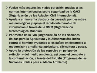 Vuelve más seguros los viajes por avión, gracias a las
normas internacionales sobre seguridad de la OACI
(Organización de las Aviación Civil Internacional).
Ayuda a aminorar la destrucción causada por desastres
meteorológicos y apoya el rápido intercambio de
información a través de la OMM (Organización
Meteorológica Mundial).
Por medio de la FAO (Organización de las Naciones
Unidas para la Agricultura y la Alimentación), lucha
contra el hambre ayudando a los países en desarrollo a
modernizar y ampliar su agricultura, silvicultura y pesca.
Apoya la protección de las especies en peligro de
extinción y del medio ambiente, así como el combate a
la contaminación, a través del PNUMA (Programa de las
Naciones Unidas para el Medio Ambiente).
 