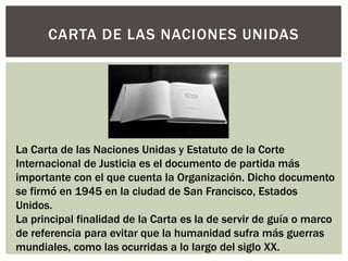 CARTA DE LAS NACIONES UNIDAS
La Carta de las Naciones Unidas y Estatuto de la Corte
Internacional de Justicia es el documento de partida más
importante con el que cuenta la Organización. Dicho documento
se firmó en 1945 en la ciudad de San Francisco, Estados
Unidos.
La principal finalidad de la Carta es la de servir de guía o marco
de referencia para evitar que la humanidad sufra más guerras
mundiales, como las ocurridas a lo largo del siglo XX.
 