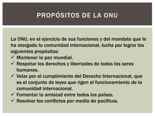 PROPÓSITOS DE LA ONU
La ONU, en el ejercicio de sus funciones y del mandato que le
ha otorgado la comunidad internacional, lucha por lograr los
siguientes propósitos:
 Mantener la paz mundial.
 Respetar los derechos y libertades de todos los seres
humanos.
 Velar por el cumplimiento del Derecho Internacional, que
es el conjunto de leyes que rigen el funcionamiento de la
comunidad internacional.
 Fomentar la amistad entre todos los países.
 Resolver los conflictos por medio de pacíficos.
 