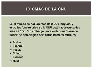 IDIOMAS DE LA ONU
En el mundo se hablan más de 2,000 lenguas, y
entre los funcionarios de la ONU están representadas
más de 150. Sin embargo, para evitar una "torre de
Babel" se han elegido seis como idiomas oficiales:
 Árabe
 Español
 Inglés
 Chino
 Francés
 Ruso
 