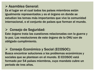  Asamblea General:
Es el lugar en el cual todos los países miembros están
igualmente representados y es el órgano en donde se
estudian los temas más importantes que vive la comunidad
internacional, o el conjunto de países que forman el mundo.
 Consejo de Seguridad:
Este órgano trata las cuestiones relacionadas con la guerra y
la paz. Las resoluciones de este órgano de la ONU son de
obligado cumplimiento.
 Consejo Económico y Social (ECOSOC):
Busca encontrar soluciones a los problemas económicos y
sociales que se plantean en el mundo. El ECOSOC está
formado por 54 países miembros, cuyo mandato cubre un
periodo de tres años.
 