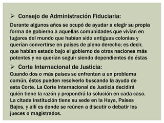  Consejo de Administración Fiduciaria:
Durante algunos años se ocupó de ayudar a elegir su propia
forma de gobierno a aquellas comunidades que vivían en
lugares del mundo que habían sido antiguas colonias y
querían convertirse en países de pleno derecho; es decir,
que habían estado bajo el gobierno de otros naciones más
potentes y no querían seguir siendo dependientes de éstas
 Corte Internacional de Justicia:
Cuando dos o más países se enfrentan a un problema
común, éstos pueden resolverlo buscando la ayuda de
esta Corte. La Corte Internacional de Justicia decidirá
quién tiene la razón y propondrá la solución en cada caso.
La citada institución tiene su sede en la Haya, Países
Bajos, y allí es donde se reúnen a discutir o debatir los
jueces o magistrados.
 
