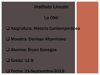 Instituto Lincoln
La ONU
 Asignatura: Historia Contemporánea
 Maestra: Denisse Altamirano
 Alumno: Bryan Banegas
 Grado: 11 B
 Fecha: 21-Septiembre-2015
 