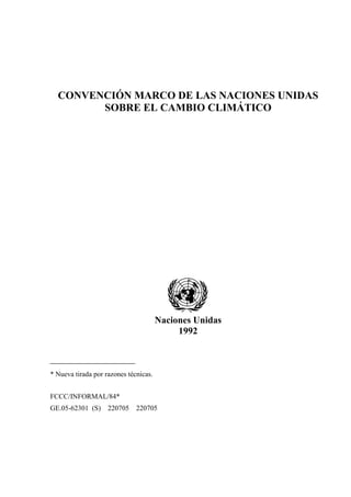 CONVENCIÓN MARCO DE LAS NACIONES UNIDAS
        SOBRE EL CAMBIO CLIMÁTICO




                                       Naciones Unidas
                                            1992



* Nueva tirada por razones técnicas.


FCCC/INFORMAL/84*
GE.05-62301 (S) 220705 220705
 