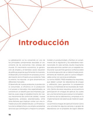 10
La globalización se ha convertido en uno de
los principales componentes asociados al cre-
cimiento de las economías más exitosas del
mundo. El crecimiento económico, la genera-
ción de empleo y el bienestar social, requieren
de políticas propicias que fomenten la inversión,
el desarrollo y la innovación en procesos y la mo-
dernización de la infraestructura existente. Todo
lo anterior, ha inducido un gran dinamismo en
diferentes mercados.
El desarrollo de nuevos productos, la protección
al consumidor, la eficiencia en la producción
o el acceso a mercados más especializados, se
convierte en un desafío para las empresas y go-
biernos, pues exige el establecimiento de nue-
vos mecanismos de control de calidad, nuevas
regulaciones, procesos estandarizados, entre
otros factores que implican contar con una in-
fraestructura de calidad robusta. La infraestruc-
tura de la calidad ofrece una amplia variedad de
servicios que contribuyen a mejorar la competi-
tividad y la productividad, y facilitan el cumpli-
miento de la regulación y los estándares inter-
nacionales. En este sentido, resulta importante
que estos servicios cuenten con un respaldo ins-
titucional que permita generar confianza sobre
la correcta ejecución de un determinado proce-
dimiento de medición, para lo cual es indispen-
sable contar con servicios acreditados.
La norma ISO/IEC 17025 establece los requisitos,
que deben cumplir los laboratorios de ensayo
y calibración, para garantizar la competencia
técnica y la fiabilidad de los resultados de medi-
ción. Dentro de estos requisitos, se encuentra la
participación en ensayos de aptitud, los cuales
son una herramienta para evaluar la competen-
cia técnica de los laboratorios y empresas en la
implementación de sistemas de medición espe-
cíficos.
Los primeros ensayos de aptitud iniciaron como
una actividad de algunos sectores o grupos de
laboratorios con el propósito de lograr obtener
Introducción
 