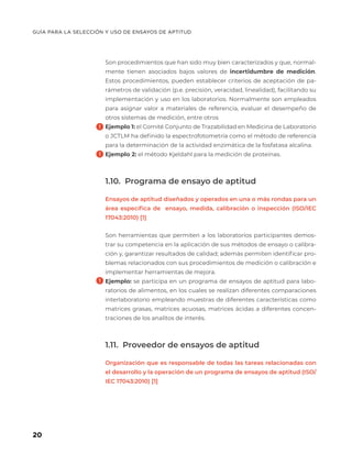 GUÍA PARA LA SELECCIÓN Y USO DE ENSAYOS DE APTITUD
20
Son procedimientos que han sido muy bien caracterizados y que, normal-
mente tienen asociados bajos valores de incertidumbre de medición.
Estos procedimientos, pueden establecer criterios de aceptación de pa-
rámetros de validación (p.e. precisión, veracidad, linealidad), facilitando su
implementación y uso en los laboratorios. Normalmente son empleados
para asignar valor a materiales de referencia, evaluar el desempeño de
otros sistemas de medición, entre otros
Ejemplo 1: el Comité Conjunto de Trazabilidad en Medicina de Laboratorio
o JCTLM ha definido la espectrofotometría como el método de referencia
para la determinación de la actividad enzimática de la fosfatasa alcalina.
Ejemplo 2: el método Kjeldahl para la medición de proteínas.
1.10. Programa de ensayo de aptitud
Ensayos de aptitud diseñados y operados en una o más rondas para un
área específica de ensayo, medida, calibración o inspección (ISO/IEC
17043:2010) [1]
Son herramientas que permiten a los laboratorios participantes demos-
trar su competencia en la aplicación de sus métodos de ensayo o calibra-
ción y, garantizar resultados de calidad; además permiten identificar pro-
blemas relacionados con sus procedimientos de medición o calibración e
implementar herramientas de mejora.
Ejemplo: se participa en un programa de ensayos de aptitud para labo-
ratorios de alimentos, en los cuales se realizan diferentes comparaciones
interlaboratorio empleando muestras de diferentes características como
matrices grasas, matrices acuosas, matrices ácidas a diferentes concen-
traciones de los analitos de interés.
1.11. Proveedor de ensayos de aptitud
Organización que es responsable de todas las tareas relacionadas con
el desarrollo y la operación de un programa de ensayos de aptitud (ISO/
IEC 17043:2010) [1]
 