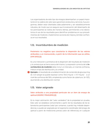 Los organizadores de este tipo de ensayos desempeñan un papel impor-
tante en la cadena de valor para garantizar productos y servicios. Sus pro-
gramas, deben estar diseñados adecuadamente y ser estadísticamente
robustos, de modo que se asegure que la evaluación del desempeño de
los participantes se realiza de manera idónea, permitiendo a los labora-
torios el uso de los resultados para identificar problemas en sus procedi-
mientos de medición, implementar acciones de mejora y brindar confian-
za en sus resultados.
1.12. Incertidumbre de medición
Parámetro no negativo que caracteriza la dispersión de los valores
atribuidos a un mensurando, a partir de la información que se utiliza.
(VIM 2012) [2]
Es una indicación cuantitativa de la dispersión del resultado de medición
y la certeza que se tiene acerca del mismo. La expresión correcta de la in-
certidumbre de medición debe incluir un intervalo, un nivel de confianza,
indicar el tipo de distribución y la unidad.
Ejemplo: el resultado de una determinación de contenido de glucosa (mg
dL-1
) en sangre se puede expresar como: 154.5 mg dL-1
± 11.7 mg dL-1
a un
nivel de confianza del 95%, empleando como factor de cobertura (k=1.97),
asumiendo una distribución normal.
1.13. Valor asignado
Valor atribuido a una propiedad particular de un ítem de ensayo de
aptitud (ISO/IEC 17043:2010) [2]
Es la mejor estimación del “valor verdadero” de la propiedad en prueba.
Este valor se establece comúnmente a partir de los resultados de los la-
boratorios participantes (valor por consenso, cuando hay método depen-
dencia), o puede ser asignado por el organismo coordinador del ensayo de
aptitud a partir de mediciones previas (valor de referencia); en cualquier
GENERALIDADES DE LOS ENSAYOS DE APTITUD
21
 