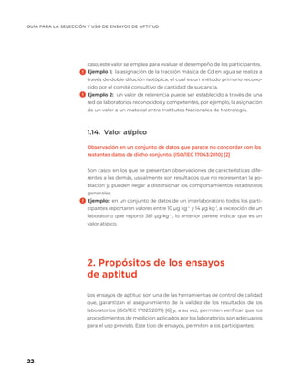 GUÍA PARA LA SELECCIÓN Y USO DE ENSAYOS DE APTITUD
22
caso, este valor se emplea para evaluar el desempeño de los participantes.
Ejemplo 1: la asignación de la fracción másica de Cd en agua se realiza a
través de doble dilución isotópica, el cual es un método primario recono-
cido por el comité consultivo de cantidad de sustancia.
Ejemplo 2: un valor de referencia puede ser establecido a través de una
red de laboratorios reconocidos y competentes, por ejemplo, la asignación
de un valor a un material entre Institutos Nacionales de Metrología.
1.14. Valor atípico
Observación en un conjunto de datos que parece no concordar con los
restantes datos de dicho conjunto. (ISO/IEC 17043:2010) [2]
Son casos en los que se presentan observaciones de características dife-
rentes a las demás, usualmente son resultados que no representan la po-
blación y, pueden llegar a distorsionar los comportamientos estadísticos
generales.
Ejemplo: en un conjunto de datos de un interlaboratorio todos los parti-
cipantes reportaron valores entre 10 µg kg-1
y 14 µg kg-1
, a excepción de un
laboratorio que reportó 381 µg kg-1
, lo anterior parece indicar que es un
valor atípico.
2. Propósitos de los ensayos
de aptitud
Los ensayos de aptitud son una de las herramientas de control de calidad
que, garantizan el aseguramiento de la validez de los resultados de los
laboratorios (ISO/IEC 17025:2017) [6] y, a su vez, permiten verificar que los
procedimientos de medición aplicados por los laboratorios son adecuados
para el uso previsto. Este tipo de ensayos, permiten a los participantes:
 