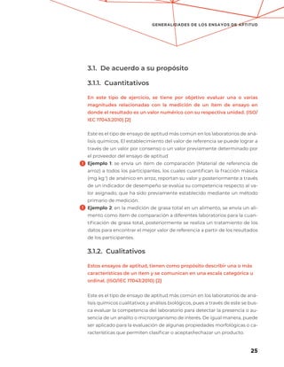 25
GENERALIDADES DE LOS ENSAYOS DE APTITUD
3.1. De acuerdo a su propósito
3.1.1. Cuantitativos
En este tipo de ejercicio, se tiene por objetivo evaluar una o varias
magnitudes relacionadas con la medición de un ítem de ensayo en
donde el resultado es un valor numérico con su respectiva unidad. (ISO/
IEC 17043:2010) [2]
Este es el tipo de ensayo de aptitud más común en los laboratorios de aná-
lisis químicos. El establecimiento del valor de referencia se puede lograr a
través de un valor por consenso o un valor previamente determinado por
el proveedor del ensayo de aptitud
Ejemplo 1: se envía un ítem de comparación (Material de referencia de
arroz) a todos los participantes, los cuales cuantifican la fracción másica
(mg kg-1
) de arsénico en arroz, reportan su valor y posteriormente a través
de un indicador de desempeño se evalúa su competencia respecto al va-
lor asignado, que ha sido previamente establecido mediante un método
primario de medición.
Ejemplo 2: en la medición de grasa total en un alimento, se envía un ali-
mento como ítem de comparación a diferentes laboratorios para la cuan-
tificación de grasa total, posteriormente se realiza un tratamiento de los
datos para encontrar el mejor valor de referencia a partir de los resultados
de los participantes.
3.1.2. Cualitativos
Estos ensayos de aptitud, tienen como propósito describir una o más
características de un ítem y se comunican en una escala categórica u
ordinal. (ISO/IEC 17043:2010) [2]
Este es el tipo de ensayo de aptitud más común en los laboratorios de aná-
lisis químicos cualitativos y análisis biológicos, pues a través de este se bus-
ca evaluar la competencia del laboratorio para detectar la presencia o au-
sencia de un analito o microorganismo de interés. De igual manera, puede
ser aplicado para la evaluación de algunas propiedades morfológicas o ca-
racterísticas que permiten clasificar o aceptar/rechazar un producto.
 