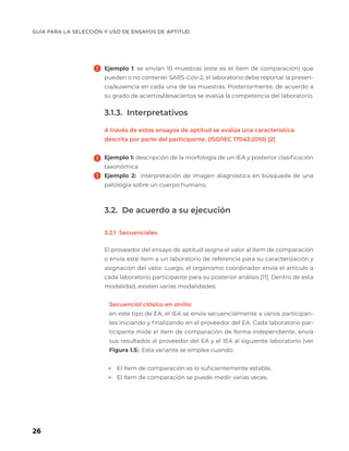 GUÍA PARA LA SELECCIÓN Y USO DE ENSAYOS DE APTITUD
26
Ejemplo 1: se envían 10 muestras (este es el ítem de comparación) que
pueden o no contener SARS-CoV-2, el laboratorio debe reportar la presen-
cia/ausencia en cada una de las muestras. Posteriormente, de acuerdo a
su grado de aciertos/desaciertos se evalúa la competencia del laboratorio.
3.1.3. Interpretativos
A través de estos ensayos de aptitud se evalúa una característica
descrita por parte del participante. (ISO/IEC 17043:2010) [2]
Ejemplo 1: descripción de la morfología de un IEA y posterior clasificación
taxonómica
Ejemplo 2: interpretación de imagen diagnóstica en búsqueda de una
patología sobre un cuerpo humano.
3.2. De acuerdo a su ejecución
3.2.1 Secuenciales
El proveedor del ensayo de aptitud asigna el valor al ítem de comparación
o envía este ítem a un laboratorio de referencia para su caracterización y
asignación del valor. Luego, el organismo coordinador envía el artículo a
cada laboratorio participante para su posterior análisis [11]. Dentro de esta
modalidad, existen varias modalidades:
Secuencial clásico en anillo:
en este tipo de EA, el IEA se envía secuencialmente a varios participan-
tes iniciando y finalizando en el proveedor del EA. Cada laboratorio par-
ticipante mide el ítem de comparación de forma independiente, envía
sus resultados al proveedor del EA y el IEA al siguiente laboratorio (ver
Figura 1.5). Esta variante se emplea cuando:
	
• El ítem de comparación es lo suficientemente estable.
	
• El ítem de comparación se puede medir varias veces.
 