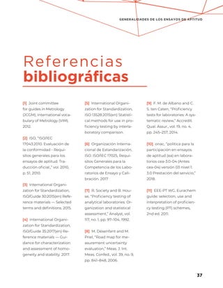 37
GENERALIDADES DE LOS ENSAYOS DE APTITUD
[1] Joint committee
for guides in Metrology
(JCGM), International voca-
bulary of Metrology (VIM).
2012.
[2] ISO, “ISO/IEC
17043:2010. Evaluación de
la conformidad - Requi-
sitos generales para los
ensayos de aptitud. Tra-
ducción oficial.,” vol. 2010,
p. 51, 2010.
[3] International Organi-
zation for Standardization,
ISO/Guide 30:2015(en) Refe-
rence materials — Selected
terms and definitions. 2015.
[4] International Organi-
zation for Standardization,
ISO/Guide 35:2017(en) Re-
ference materials — Gui-
dance for characterization
and assessment of homo-
geneity and stability. 2017.
[5] International Organi-
zation for Standardization,
ISO 13528:2015(en) Statisti-
cal methods for use in pro-
ficiency testing by interla-
boratory comparison.
[6] Organización Interna-
cional de Estandarización,
ISO. ISO/IEC 17025, Requi-
sitos Generales para la
Competencia de los Labo-
ratorios de Ensayo y Cali-
bración. 2017
[7] R. Society and B. Hou-
se, “Proficiency testing of
analytical laboratories: Or-
ganization and statistical
assessment,” Analyst, vol.
117, no. 1, pp. 97–104, 1992.
[8] M. Désenfant and M.
Priel, “Road map for me-
asurement uncertainty
evaluation,” Meas. J. Int.
Meas. Confed., vol. 39, no. 9,
pp. 841–848, 2006.
[9] F. M. de Albano and C.
S. ten Caten, “Proficiency
tests for laboratories: A sys-
tematic review,” Accredit.
Qual. Assur., vol. 19, no. 4,
pp. 245–257, 2014.
[10] onac, “politica para la
participación en ensayos
de aptitud (ea) en labora-
torios cea-3.0-04 (Antes
cea-04) versión 03 nivel 1:
3.0 Prestación del servicio,”
2018.
[11] EEE-PT WG, Eurachem
guide: selection, use and
interpretation of proficien-
cy testing (PT) schemes,
2nd ed. 2011.
Referencias
bibliográficas
 