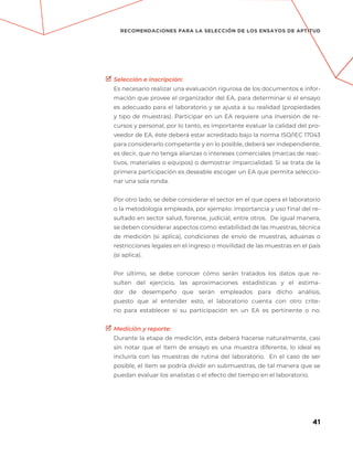 41
RECOMENDACIONES PARA LA SELECCIÓN DE LOS ENSAYOS DE APTITUD
Selección e inscripción:
Es necesario realizar una evaluación rigurosa de los documentos e infor-
mación que provee el organizador del EA, para determinar si el ensayo
es adecuado para el laboratorio y se ajusta a su realidad (propiedades
y tipo de muestras). Participar en un EA requiere una inversión de re-
cursos y personal, por lo tanto, es importante evaluar la calidad del pro-
veedor de EA, éste deberá estar acreditado bajo la norma ISO/IEC 17043
para considerarlo competente y en lo posible, deberá ser independiente,
es decir, que no tenga alianzas o intereses comerciales (marcas de reac-
tivos, materiales o equipos) o demostrar imparcialidad. Si se trata de la
primera participación es deseable escoger un EA que permita seleccio-
nar una sola ronda.
Por otro lado, se debe considerar el sector en el que opera el laboratorio
o la metodología empleada, por ejemplo: importancia y uso final del re-
sultado en sector salud, forense, judicial, entre otros.  De igual manera,
se deben considerar aspectos como: estabilidad de las muestras, técnica
de medición (si aplica), condiciones de envío de muestras, aduanas o
restricciones legales en el ingreso o movilidad de las muestras en el país
(si aplica).
Por último, se debe conocer cómo serán tratados los datos que re-
sulten del ejercicio, las aproximaciones estadísticas y el estima-
dor de desempeño que serán empleados para dicho análisis,
puesto que al entender esto, el laboratorio cuenta con otro crite-
rio para establecer si su participación en un EA es pertinente o no.
Medición y reporte:
Durante la etapa de medición, esta deberá hacerse naturalmente, casi
sin notar que el  ítem  de ensayo es una muestra diferente, lo ideal es
incluirla con las muestras de rutina del laboratorio. En el caso de ser
posible, el ítem se podría dividir en submuestras, de tal manera que se
puedan evaluar los analistas o el efecto del tiempo en el laboratorio.
 