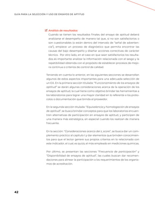 GUÍA PARA LA SELECCIÓN Y USO DE ENSAYOS DE APTITUD
42
Análisis de resultados:
Cuando se tienen los resultados finales del ensayo de aptitud deberá
analizarse el desempeño de manera tal que, si no son satisfactorios o
son cuestionables (o están dentro del intervalo de “señal de adverten-
cia”), empiece un proceso de diagnóstico que permita encontrar las
causas del bajo desempeño y diseñar acciones correctivas de carácter
técnico.  Por otro lado, en el caso en que sean satisfactorios los resulta-
dos es importante analizar la información relacionada con el sesgo y la
repetibilidad obtenida con el propósito de establecer procesos de mejo-
ra continua o criterios de control de calidad.
Teniendo en cuenta lo anterior, en las siguientes secciones se desarrollan
algunos de estos aspectos importantes para una adecuada selección de
un EA. En la primera sección titulada: “Funcionamiento de los ensayos de
aptitud” se darán algunas consideraciones acerca de la operación de los
ensayos de aptitud, la cual tiene como objetivo brindar las herramientas a
los laboratorios para lograr una mayor claridad en lo referente a los proto-
colos o documentación que brinda el proveedor.
En la segunda sección titulada: “Equivalencia y homologación de ensayos
de aptitud”, se busca brindar conceptos para que los laboratorios encuen-
tren alternativas de participación en ensayos de aptitud, y participen de
una manera más estratégica, en especial cuando los realizan de manera
frecuente.
En la sección: “Consideraciones acerca del zi
score”, se busca dar un com-
plemento práctico al capítulo I y dar elementos que brinden conocimien-
tos para que el lector genere sus propios criterios en lo relacionado con
este indicador, el cual, es quizá, el más empleado en mediciones químicas.
Por último, se presentan las secciones “Frecuencia de participación” y
“Disponibilidad de ensayos de aptitud”, las cuales buscan dar recomen-
daciones para alinear la participación a los requerimientos de los organis-
mos de acreditación.
 