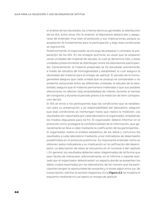 GUÍA PARA LA SELECCIÓN Y USO DE ENSAYOS DE APTITUD
44
el análisis de los resultados, los criterios técnicos generales, la distribución
de los IEA, entre otros. Por lo anterior, el laboratorio deberá leer y asegu-
rarse de entender muy bien el protocolo y sus implicaciones, porque su
aceptación es fundamental para la participación y bajo esas condiciones
se regirá el EA.
Posteriormente, el organizador se encarga de preparar o contratar la pre-
paración de los IEA. En los ensayos químicos, es usual que se preparen
varias unidades del material de estudio, lo cual se denomina lote, y estas
unidades posteriormente se distribuyen entre los laboratorios participan-
tes. Generalmente, el material preparado se ha estudiado previamente,
a través de estudios de homogeneidad y estabilidad, lo cual asegura la
idoneidad del material para el ensayo de aptitud. El estudio de la homo-
geneidad asegura que cada unidad que se produjo es comparable o no
presenta variaciones entre las diferentes unidades; el estudio de la esta-
bilidad, asegura que el material permanece inalterado o que sus posibles
alteraciones no afectan la(s) propiedad(es) de interés, durante el tiempo
de transporte y durante el periodo previo a la medición de ítem compara-
ción del EA.
El IEA se envía a los participantes bajo las condiciones que se establez-
can para su preservación y es responsabilidad del laboratorio asegurar
que esas condiciones se mantengan hasta que realice la medición. Los
resultados son reportados por cada laboratorio al organizador, empleando
los medios dispuestos para tal fin. El organizador deberá informar en el
protocolo como protegerá la confidencialidad de la información, que ge-
neralmente se lleva a cabo mediante la codificación de los participantes.
El organizador realiza el análisis estadístico de los datos y comunica los
resultados a cada laboratorio mediante unos indicadores de desempeño
predefinidos en el protocolo preliminar. Es importante entender cómo se
obtienen estos indicadores y su implicación en la calificación del desem-
peño. La descripción de éstos se encuentra en el numeral 4 del capítulo
I. En general, los resultados deberían estar diagramados de tal forma que
sean fáciles de interpretar, adicionalmente, en el informe o reporte reali-
zado por el organizador deberá existir un espacio donde se presenten los
datos crudos reportados por los laboratorios, de tal manera que los parti-
cipantes tengan la oportunidad de revisarlos y si existe algún error p.e. de
transcripción, solicitar la revisión respectiva. En la Figura 2.3, se muestra el
esquema mediante el cual opera un ensayo de aptitud.
 