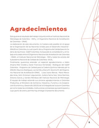 5
Esta guía es el resultado del trabajo conjunto entre el Instituto Nacional de
Metrología de Colombia – INM y el Organismo Nacional de Acreditación
de Colombia – ONAC.
La elaboración de este documento, no hubiera sido posible sin el apoyo
de la Organización de las Naciones Unidas para el Desarrollo Industrial -
ONUDI en Colombia, la cual a partir de su Programa de Calidad para la Ca-
dena de Químicos- GQSP Colombia, ha buscado la consolidación y el tra-
bajo articulado entre el Organismo Nacional de Acreditación de Colombia
- ONAC, el Instituto Nacional de Metrología - INM y todos los actores del
Subsistema Nacional de Calidad de Colombia- SICAL.
Finalmente, queremos extender un especial agradecimiento a Helen
Jhoana Mier Giraldo y Javier Francisco Fernández Rodríguez del GQSP
Colombia - Programa de Calidad para la Cadena Química liderado por la
ONUDI; Mauricio Rodríguez, Lía Carrillo y Diana M. Jácome M. del Organis-
mo Nacional de Acreditación-ONAC; Luisa Juana Bernal, Maria Merce-
des Arias, John Emerson Leguizamón, Juliana Serna Saiz, Silvia Ramírez,
Antonio García, y Sandra Mendoza del Instituto Nacional de Metrología.
El equipo de trabajo extiende sus sinceros agradecimientos a Colombia
Productiva, al Ministerio de Comercio, Industria y Turismo, a la Coopera-
ción Económica y Desarrollo (SECO) de la Embajada de Suiza en Colombia
así como todas las entidades, instituciones y empresas que participaron y
cuyo grano de arena, permite hoy entregar el presente documento.
Agradecimientos
 