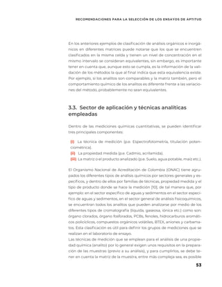 53
RECOMENDACIONES PARA LA SELECCIÓN DE LOS ENSAYOS DE APTITUD
En los anteriores ejemplos de clasificación de análisis orgánicos e inorgá-
nicos en diferentes matrices puede notarse que los que se encuentren
clasificados en la misma celda y tienen un nivel de concentración en el
mismo intervalo se consideran equivalentes, sin embargo, es importante
tener en cuenta que, aunque esto se cumpla, es la información de la vali-
dación de los métodos la que al final indica que esta equivalencia existe.
Por ejemplo, si los analitos son comparables y la matriz también, pero el
comportamiento químico de los analitos es diferente frente a las variacio-
nes del método, probablemente no sean equivalentes.
3.3. Sector de aplicación y técnicas analíticas
empleadas
Dentro de las mediciones químicas cuantitativas, se pueden identificar
tres principales componentes:
(i) La técnica de medición (p.e. Espectrofotometría, titulación poten-
ciométrica).
(ii) La propiedad medida (p.e. Cadmio, acrilamida).
(iii) La matriz o el producto analizado (p.e. Suelo, agua potable, maíz etc.).
El Organismo Nacional de Acreditación de Colombia (ONAC) tiene agru-
pados los diferentes tipos de análisis químicos por sectores generales y es-
pecíficos, y dentro de ellos por familias de técnicas, propiedad medida y el
tipo de producto donde se hace la medición [10], de tal manera que, por
ejemplo: en el sector específico de aguas y sedimentos en el sector especí-
fico de aguas y sedimentos, en el sector general de análisis fisicoquímicos,
se encuentran todos los analítos que pueden analizarse por medio de los
diferentes tipos de cromatografía (líquida, gaseosa, iónica etc.) como son:
órgano clorados, órgano fosforados, PCBs, fenoles, hidrocarburos aromáti-
cos policíclicos, compuestos orgánicos volátiles, BTEX, aniones y carbama-
tos. Esta clasificación es útil para definir los grupos de mediciones que se
realizan en el laboratorio de ensayo.
Las técnicas de medición que se emplean para el análisis de una propie-
dad química (analito) por lo general exigen unos requisitos en la prepara-
ción de las muestras (previo a su análisis), y para cumplirlos, se debe te-
ner en cuenta la matriz de la muestra, entre más compleja sea, es posible
 