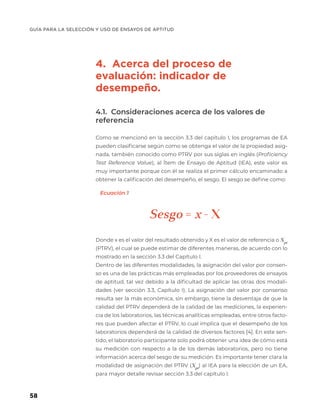 GUÍA PARA LA SELECCIÓN Y USO DE ENSAYOS DE APTITUD
58
4. Acerca del proceso de
evaluación: indicador de
desempeño.
4.1. Consideraciones acerca de los valores de
referencia
Como se mencionó en la sección 3.3 del capítulo I, los programas de EA
pueden clasificarse según como se obtenga el valor de la propiedad asig-
nada, también conocido como PTRV por sus siglas en inglés (Proficiency
Test Reference Value), al Ítem de Ensayo de Aptitud (IEA), este valor es
muy importante porque con él se realiza el primer cálculo encaminado a
obtener la calificación del desempeño, el sesgo. El sesgo se define como:
Donde x es el valor del resultado obtenido y X es el valor de referencia o Xpt
(PTRV), el cual se puede estimar de diferentes maneras, de acuerdo con lo
mostrado en la sección 3.3 del Capítulo I.
Dentro de las diferentes modalidades, la asignación del valor por consen-
so es una de las prácticas más empleadas por los proveedores de ensayos
de aptitud, tal vez debido a la dificultad de aplicar las otras dos modali-
dades (ver sección 3.3, Capítulo I). La asignación del valor por consenso
resulta ser la más económica, sin embargo, tiene la desventaja de que la
calidad del PTRV dependerá de la calidad de las mediciones, la experien-
cia de los laboratorios, las técnicas analíticas empleadas, entre otros facto-
res que pueden afectar el PTRV, lo cual implica que el desempeño de los
laboratorios dependerá de la calidad de diversos factores [4]. En este sen-
tido, el laboratorio participante solo podrá obtener una idea de cómo está
su medición con respecto a la de los demás laboratorios, pero no tiene
información acerca del sesgo de su medición. Es importante tener clara la
modalidad de asignación del PTRV (Xpt
) al IEA para la elección de un EA,
para mayor detalle revisar sección 3.3 del capítulo I.
Sesgo = x - X
Ecuación 1
 